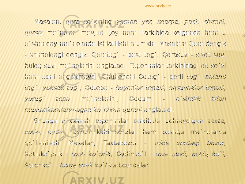 Masalan, qora so`zining yomon yer, sharpa, past, shimol, qorsiz ma`nolari mavjud. Joy nomi tarkibida kelganda ham u o`shanday ma`nolarda ishlatilishi mumkin. Masalan: Qora dengiz - shimoldagi dengiz, Qoratog` - past tog`, Qorasuv - sizot suv, buloq suvi ma`nolarini anglatadi. Toponimlar tarkibidagi oq so`zi ham oqni anglatmaydi. Chunonchi Oqtog` - qorli tog`, baland tog`, yuksak tog`; Oqtepa - boyonlar tepasi, oqsuyaklar tepasi, yorug` tepa ma`nolarini, Oqqum - o`simlik bilan mustahkamlanmagan ko`chma qumni anglatadi. Shunga o`xshash toponimlar tarkibida uchraydigan taxta, xotin, oydin, ayron kabi so`zlar ham boshqa ma`nolarda qo`llaniladi. Masalan; Taxtabozor - tekis yerdagi bozor , Xotinko`prik - tosh ko`prik , Oydinko`l - toza suvli, ochiq ko`l, Ayronko`l - loyqa suvli ko`l va boshqalar. www.arxiv.uz 