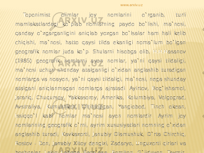 Toponimist olimlar joy nomlarini o`rganib, turli mamlakatlardagi ko`plab nomlarning paydo bo`lishi, ma`nosi, qanday o`zgarganligini aniqlab yozgan bo`lsalar ham hali kelib chiqishi, ma`nosi, hatto qaysi tilda ekanligi noma`lum bo`lgan geografik nomlar juda ko`p. Shularni hisobga olib, H.H.Hasanov (1985) geografik nomlarni ayon nomlar, ya`ni qaysi tildaligi, ma`nosi uchun shunday atalganligi o`zidan anglashib turadigan nomlarga va noayon, ya`ni qaysi tildaligi, ma`nosi, nega shunday atalgani aniqlanmagan nomlarga ajratadi. Ayirtov, Bog`ishamol, Jarariq, Chuqursoy, Yakkasoroy, Amerika, Kolumbiya, Volgograd, Avstraliya, Kumushkon, Oltintopgan, Yangiobod, Tinch okean, Issiqqo`l kabi nomlar ma`nosi ayon nomlardir. Ayrim joy nomlarining geografik o`rni, ayrim xususiyatlari nomning o`zidan anglashib turadi; Kavkazorti, Janubiy Olamushuk, O`rta Chirchiq, Rostov - Don, Janubiy Xitoy dengizi, Zadaryo, Unguzorti qirlari va boshqalar. Lekin Ladoga, Farg`ona, Romiton, G`ijduvon, Taymir, Kolima va boshqa nomlar ma`nosi uncha aniq emas. www.arxiv.uz 