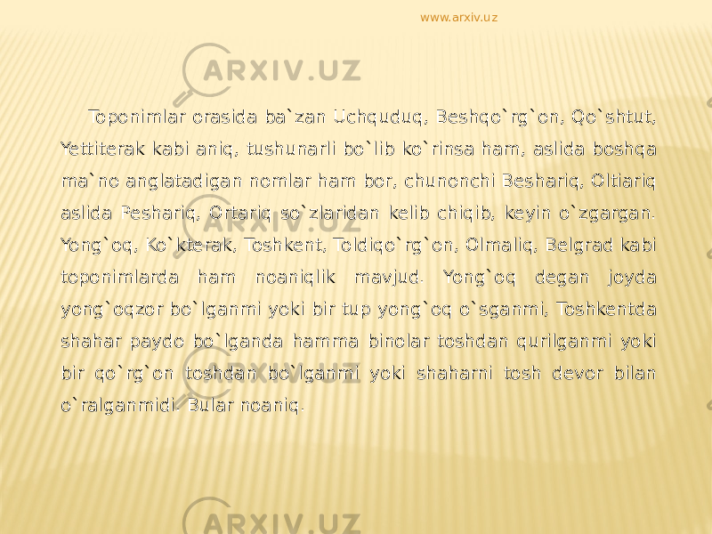 Toponimlar orasida ba`zan Uchquduq, Beshqo`rg`on, Qo`shtut, Yettiterak kabi aniq, tushunarli bo`lib ko`rinsa ham, aslida boshqa ma`no anglatadigan nomlar ham bor, chunonchi Beshariq, Oltiariq aslida Peshariq, Ortariq so`zlaridan kelib chiqib, keyin o`zgargan. Yong`oq, Ko`kterak, Toshkent, Toldiqo`rg`on, Olmaliq, Belgrad kabi toponimlarda ham noaniqlik mavjud. Yong`oq degan joyda yong`oqzor bo`lganmi yoki bir tup yong`oq o`sganmi, Toshkentda shahar paydo bo`lganda hamma binolar toshdan qurilganmi yoki bir qo`rg`on toshdan bo`lganmi yoki shaharni tosh devor bilan o`ralganmidi. Bular noaniq. www.arxiv.uz 