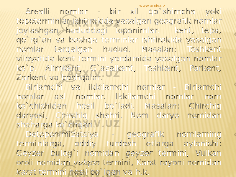 Arealli nomlar - bir xil qo`shimcha yoki topoterminlar ishtirokida yasalgan geografik nomlar joylashgan hududdagi toponimlar: kent, tepa, qo`rg`on va boshqa terminlar ishtirokida yasalgan nomlar tarqalgan hudud. Masalan: Toshkent viloyatida kent termini yordamida yasalgan nomlar ko`p: Alimkent, G`azalkent, Toshkent, Parkent, Zarkent va boshqalar. Birlamchi va ikkilamchi nomlar - Birlamchi nomlar asl nomlar. Ikkilamchi nomlar nom ko`chishidan hosil bo`ladi. Masalan: Chirchiq daryosi, Chirchiq shahri. Nom daryo nomidan shaharga ko`chgan. Detoponimizatsiya - geografik nomlarning terminlarga, oddiy turdosh otlarga aylanishi: Geyzer bulog`i nomidan geyzer termini, Vulkan oroli nomidan vulqon termini, Karst rayoni nomidan karst termini hosil bo`lgan va h.k. Dromonim - yo`llar bilan bog`liq nomlar: Yangiyo`l, Buyuk Ipak yo`li, Toshkent - Termiz yo`li. www.arxiv.uz 