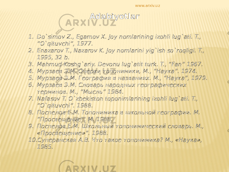 Adabiyotlar 1. Do`simov Z., Egamov X. Joy nomlarining izohli lug`ati. T., “O`qituvchi”, 1977. 2. Enazarov T., Nazarov K. Joy nomlarini yig`ish so`roqligi. T., 1995, 32 b. 3. Mahmud Koshg`ariy. Devonu lug`atit turk. T., “Fan” 1967. 4. Мурзаев Э.М. Очерки топонимики, M., “Наука”. 1974. 5. Мурзаев Э.М. География в названиях. M., “Наука”, 1979. 6. Мурзаев Э.М. Словарь народных географических терминов. M., “Мысль” 1984. 7. Nafasov T. O`zbekiston toponimlarining izohli lug`ati. T., “O`qituvchi”. 1988. 8. Поспелов Е.М. Топонимика в школьной географии. M. “Просвещение”. M. 1988. 9. Поспелов Е.М. Школьный топонимический словарь. М., «Просвещение»”. 1988. 10. Суперанская А.В. Что такое топонимика? М., «Наука», 1985. www.arxiv.uz 