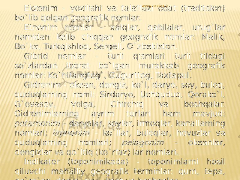 Ekzonim - yozilishi va talaffuzi odat (traditsion) bo`lib qolgan geografik nomlar. Etnonim nomlar - xalqlar, qabilalar, urug`lar nomidan kelib chiqqan geografik nomlar: Malik, Bo`ka, Turkqishloq, Sergeli, O`zbekiston. Gibrid nomlar - turli qismlari turli tildagi so`zlardan iborat bo`lgan murakkab geografik nomlar: Ko`hitangtog`, Gugurttog, Taxtapul. Gidronim - okean, dengiz, ko`l, daryo, soy, buloq, quduqlarning nomi: Sirdaryo, Uchquduq, Qorako`l, G`ovasoy, Volga, Chirchiq va boshqalar. Gidronimlarning ayrim turlari ham mavjud: potamonim - daryolar, soylar, irmoqlar, kanallarning nomlari; limnonim - ko`llar, buloqlar, hovuzlar va quduqlarning nomlari; pelagonim - okeanlar, dengizlar va qo`ltiq (ko`rfaz) lar nomlari. Indikator (toponimikada) - toponimlarni hosil qiluvchi mahalliy geografik terminlar: qum, tepa, qo`rg`on, daryo, suv , kent va boshqalar. www.arxiv.uz 