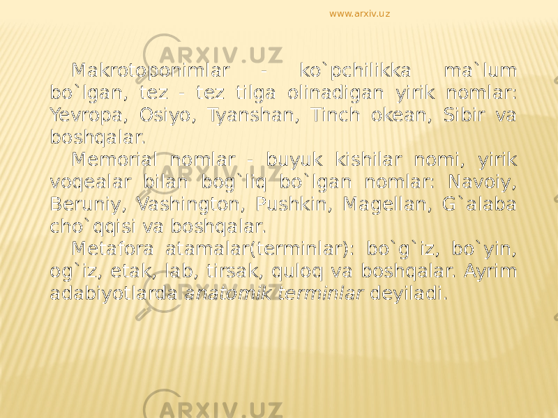 Makrotoponimlar - ko`pchilikka ma`lum bo`lgan, tez - tez tilga olinadigan yirik nomlar: Yevropa, Osiyo, Tyanshan, Tinch okean, Sibir va boshqalar. Memorial nomlar - buyuk kishilar nomi, yirik voqealar bilan bog`liq bo`lgan nomlar: Navoiy, Beruniy, Vashington, Pushkin, Magellan, G`alaba cho`qqisi va boshqalar. Metafora atamalar(terminlar): bo`g`iz, bo`yin, og`iz, etak, lab, tirsak, quloq va boshqalar. Ayrim adabiyotlarda anatomik terminlar deyiladi.www.arxiv.uz 