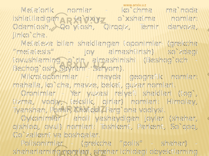 Metaforik nomlar - ko`chma ma`noda ishlatiladigan ta`rixiy, o`xshatma nomlar: Odamtosh, Qo`ytosh, Qirqqiz, Temir darvoza, Jinko`cha. Metateza bilan shakllangan toponimlar- (grekcha “metatesis” - joy almashtirish) so`zdagi tovushlarning o`rin almashinishi (Beshog`och - Bechog`osh, Sayram - Saryom). Mikrotoponimlar - mayda geografik nomlar: mahalla, ko`cha, mavze, bekat, guzar nomlari. Oronimlar - Yer yuzasi relyefi shakllari (tog`, tizma, vodiy, tekslik, qirlar) nomlari: Himolay, Tyanshan, Pomir, Chotqol, Farg`ona vodiysi. Oykonimlar - aholi yashaydigan joylar (shahar, qishloq, ovul) nomlari: Toshkent, Parkent, So`qoq, Go`zalkent va boshqalar. Polisonimlar - (grekcha “polis” - shahar) - shaharlarning nomlari, shahar ichidagi obyektlarning nomlari urbonimlar deb ham ataladi. www.arxiv.uz 