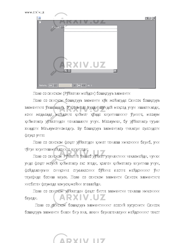 www.arxiv.uz Поле со списком (Рўйхатли майдон) бошқарув элементи Поле со списком бошқарув элементи кўп жойларда Список бошқарув элементига ўхшашдир. У формада худди шундай мақсад учун ишлатилади, яони жадвалда майдонга қиймат қўлда киритишнинг ўрнига, маолум қийматлар рўйхатидан танлашлиги учун. Маолумки, бу рўйхатлар турли хилдаги Маълумотномадир. Бу бошқарув элементлар типлари орасидаги фарқо учта: Поле со списком фақат рўйхатдан қимат танлаш имконини бериб, уни тўғри киритиш майдонига киритади; Поле со списком Рўйхатга ўхшаб рўйхат узунлигини чекламайди, чунки унда фақат жорий қийматлар акс этади, қолган қийматлар киритиш учун, фойдаланувчи сичқонча стрелкасини бўйича пастга майдоннинг ўнг тарафида босиш керак. Поле со списком элементи Список элементига нисбатан формада камроқ жойни эгаллайди. Поле со списком рўйхатдан фақат битта элементни танлаш имконини беради. Поле со списком бошқарув элементининг асосий хусусияти Список бошқарув элементи билан бир хил, лекин берилганларни майдоннинг текст 