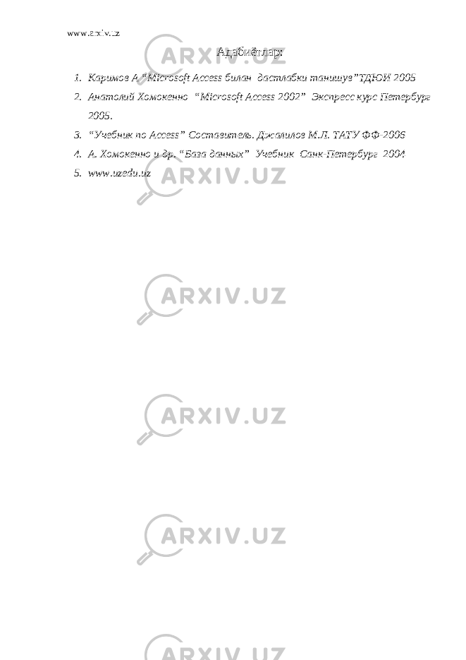 www.arxiv.uz Адаби ё т лар : 1. Каримов А “ Microsoft Access билан дастлабки танишув”ТДЮИ 2005 2. Анатолий Хомокенно “ Microsoft Access 2002” Экспресс курс Петербург 2005 . 3. “Учебник по Access ” Составитель. Джалилов М.Л. ТАТУ ФФ-2006 4. А . Хомокенно и др. “База данн ых ” Учебник Санк-Петербург 200 4 5. www.uzedu.uz 