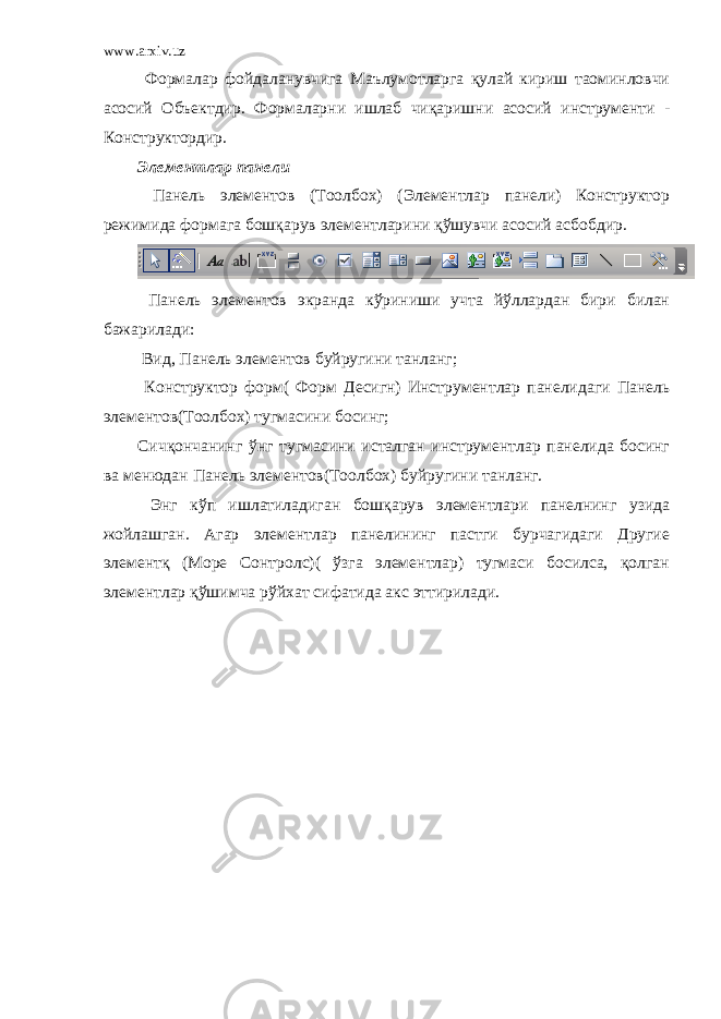 www.arxiv.uz Формалар фойдаланувчига Маълумотларга қулай кириш таоминловчи асосий Объектдир. Формаларни ишлаб чиқаришни асосий инструменти - Конструктордир. Элементлар панели Панель элементов (Тоолбох) (Элементлар панели) Конструктор режимида формага бошқарув элементларини қўшувчи асосий асбобдир. Панель элементов экранда кўриниши учта йўллардан бири билан бажарилади: Вид, Панель элементов буйругини танланг; Конструктор форм( Форм Десигн) Инструментлар панелидаги Панель элементов(Тоолбох) тугмасини босинг; Сичқончанинг ўнг тугмасини исталган инструментлар панелида босинг ва менюдан Панель элементов(Тоолбох) буйругини танланг. Энг кўп ишлатиладиган бошқарув элементлари панелнинг узида жойлашган. Агар элементлар панелининг пастги бурчагидаги Другие элементқ (Море Cонтролс)( ўзга элементлар) тугмаси босилса, қолган элементлар қўшимча рўйхат сифатида акс эттирилади. 