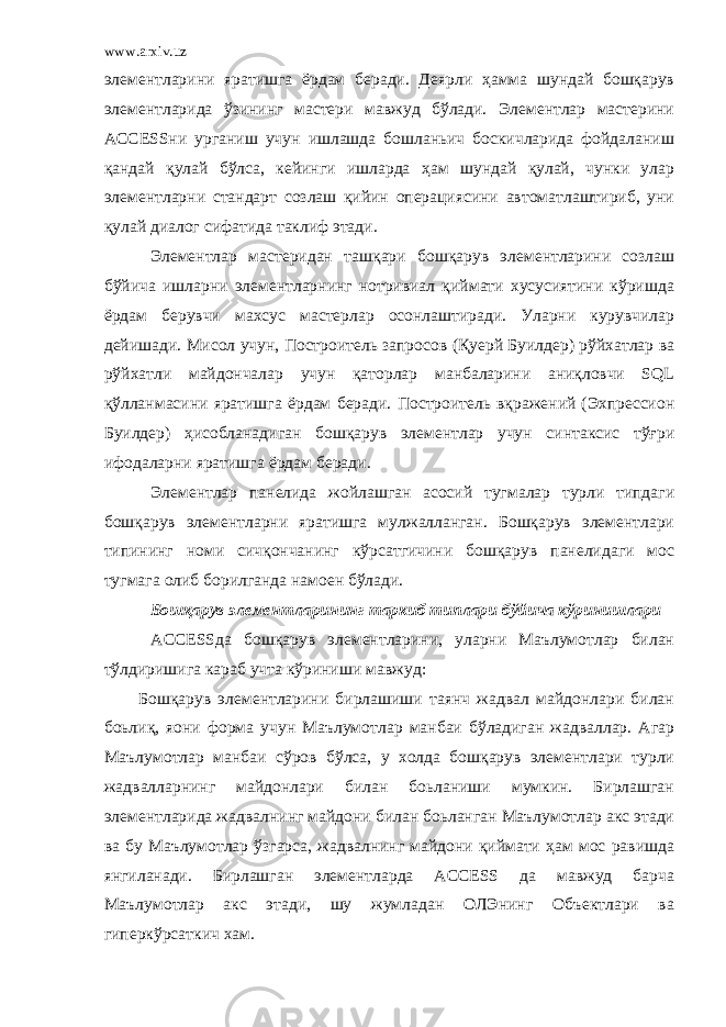 www.arxiv.uz элементларини яратишга ёрдам беради. Деярли ҳамма шундай бошқарув элементларида ўзининг мастери мавжуд бўлади. Элементлар мастерини ACCESSни урганиш учун ишлашда бошланьич боскичларида фойдаланиш қандай қулай бўлса, кейинги ишларда ҳам шундай қулай, чунки улар элементларни стандарт созлаш қийин операциясини автоматлаштириб, уни қулай диалог сифатида таклиф этади. Элементлар мастеридан ташқари бошқарув элементларини созлаш бўйича ишларни элементларнинг нотривиал қиймати хусусиятини кўришда ёрдам берувчи махсус мастерлар осонлаштиради. Уларни курувчилар дейишади. Мисол учун, Построитель запросов (Қуерй Буилдер) рўйхатлар ва рўйхатли майдончалар учун қаторлар манбаларини аниқловчи SQL қўлланмасини яратишга ёрдам беради. Построитель вқражений (Эхпрессион Буилдер) ҳисобланадиган бошқарув элементлар учун синтаксис тўғри ифодаларни яратишга ёрдам беради. Элементлар панелида жойлашган асосий тугмалар турли типдаги бошқарув элементларни яратишга мулжалланган. Бошқарув элементлари типининг номи сичқончанинг кўрсатгичини бошқарув панелидаги мос тугмага олиб борилганда намоен бўлади. Бошқарув элементларининг таркиб типлари бўйича кўринишлари ACCESSда бошқарув элементларини, уларни Маълумотлар билан тўлдиришига караб учта кўриниши мавжуд: Бошқарув элементларини бирлашиши таянч жадвал майдонлари билан боьлиқ, яони форма учун Маълумотлар манбаи бўладиган жадваллар. Агар Маълумотлар манбаи сўров бўлса, у холда бошқарув элементлари турли жадвалларнинг майдонлари билан боьланиши мумкин. Бирлашган элементларида жадвалнинг майдони билан боьланган Маълумотлар акс этади ва бу Маълумотлар ўзгарса, жадвалнинг майдони қиймати ҳам мос равишда янгиланади. Бирлашган элементларда ACCESS да мавжуд барча Маълумотлар акс этади, шу жумладан ОЛЭнинг Объектлари ва гиперкўрсаткич хам. 