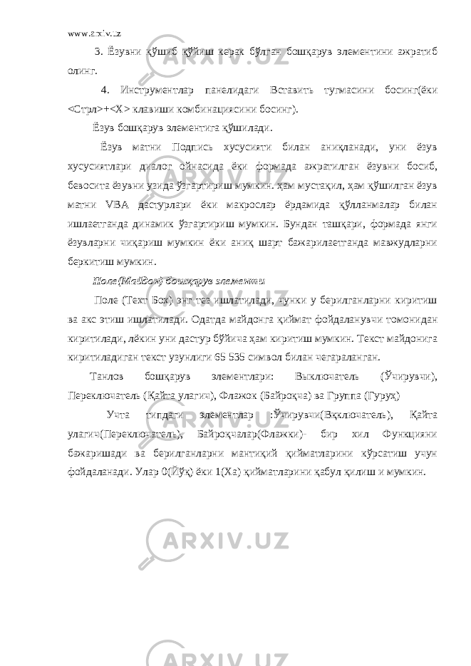 www.arxiv.uz 3. Ёзувни қўшиб қўйиш керак бўлган бошқарув элементини ажратиб олинг. 4. Инструментлар панелидаги Вставить тугмасини босинг(ёки <Стрл>+<Х> клавиши комбинациясини босинг). Ёзув бошқарув элементига қўшилади. Ёзув матни Подпись хусусияти билан аниқланади, уни ёзув хусусиятлари диалог ойнасида ёки формада ажратилган ёзувни босиб, бевосита ёзувни узида ўзгартириш мумкин. ҳам мустақил, ҳам қўшилган ёзув матни VBA дастурлари ёки макрослар ёрдамида қўлланмалар билан ишлаетганда динамик ўзгартириш мумкин. Бундан ташқари, формада янги ёзувларни чиқариш мумкин ёки аниқ шарт бажарилаетганда мавжудларни беркитиш мумкин. Поле(Майдон) бошқарув элементи Поле (Техт Бох) энг тез ишлатилади, чунки у берилганларни киритиш ва акс этиш ишлатилади. Одатда майдонга қиймат фойдаланувчи томонидан киритилади, лёкин уни дастур бўйича ҳам киритиш мумкин. Текст майдонига киритиладиган текст узунлиги 65 535 символ билан чегараланган. Танлов бошқарув элементлари: Выключатель (Ўчирувчи), Переключатель (Қайта улагич), Флажок (Байроқча) ва Группа (Гуруҳ) Учта типдаги элементлар :Ўчирувчи(Вқключатель), Қайта улагич(Переключатель), Байроқчалар(Флажки)- бир хил Функцияни бажаришади ва берилганларни мантиқий қийматларини кўрсатиш учун фойдаланади. Улар 0(Йўқ) ёки 1(Ха) қийматларини қабул қилиш и мумкин. 