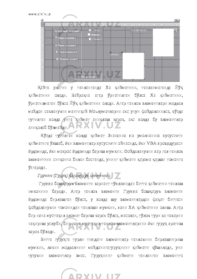 www.arxiv.uz Қайта улагич у танланганда Ха қийматини, танланмаганда Йўқ қийматини олади. Байроқча агар ўрнатилган бўлса Ха қийматини, ўрнатилмаган бўлса Йўқ қийматини олади. Агар танлов элементлари жадвал майдон сакланувчи мантиқий Маълумотларни акс учун фойдаланилса, кўзда тутилган холда унга қиймат аниқлаш керак, акс холда бу элементлар аниқолаб бўлмайди. Кўзда тутилган холда қиймат Значение по умолчанию хусусияти қийматига ўхшаб, ёки элементлар хусусияти ойнасида, ёки VBA процедураси ёрдамида, ёки макрос ёрдамида бериш мумкин. Фойдаланувчи хар гал танлов элементини сичқонча билан босганда, унинг қиймати қарама-қарши томонга ўзгаради. Группа (Гуруҳ) бошқарув элементи Группа бошқарув элементи вариант тўпламидан битта қийматни танлаш имконини беради. Агар танлов элементи Группа бошқарув элементи ёрдамида бирлашган бўлса, у холда шу элементлардан фақат биттаси фойдаланувчи томонидан танлаши мумкин, яони ХА қийматини олиш. Агар бир неча мустақил аломат бериш керак бўлса, масалан, тўлов тури ва товарни чақириш услуби, бир неча мустақил танлов элементларини ёки гуруҳ яратиш керак бўлади. Битта гуруҳга турли типдаги элементлар танловини бирлаштириш мумкин, лекин жадвалнинг майдонигагуруҳнинг қиймати қўшилади, уни тузувчи элементлар эмас. Гуруҳнинг қиймати танланган элементга 