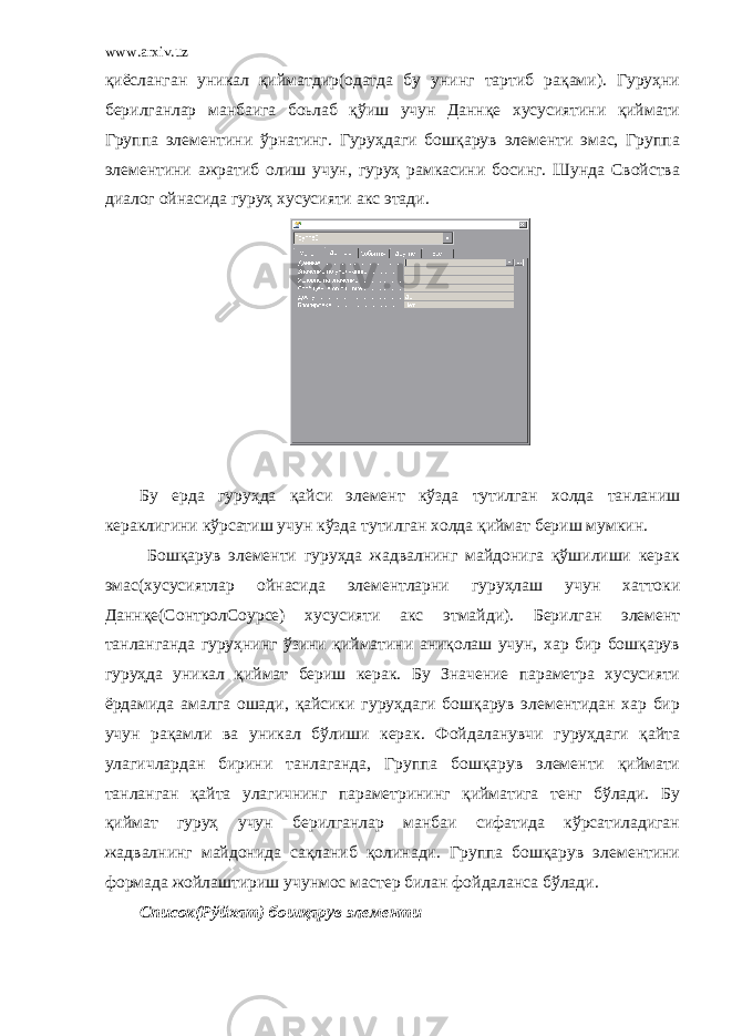 www.arxiv.uz қиёсланган уникал қийматдир(одатда бу унинг тартиб рақами). Гуруҳни берилганлар манбаига боьлаб қўиш учун Даннқе хусусиятини қиймати Группа элементини ўрнатинг. Гуруҳдаги бошқарув элементи эмас, Группа элементини ажратиб олиш учун, гуруҳ рамкасини босинг. Шунда Свойства диалог ойнасида гуруҳ хусусияти акс этади. Бу ерда гуруҳда қайси элемент кўзда тутилган холда танланиш кераклигини кўрсатиш учун кўзда тутилган холда қиймат бериш мумкин. Бошқарув элементи гуруҳда жадвалнинг майдонига қўшилиши керак эмас(хусусиятлар ойнасида элементларни гуруҳлаш учун хаттоки Даннқе(CонтролСоурcе) хусусияти акс этмайди). Берилган элемент танланганда гуруҳнинг ўзини қийматини аниқолаш учун, хар бир бошқарув гуруҳда уникал қиймат бериш керак. Бу Значение параметра хусусияти ёрдамида амалга ошади, қайсики гуруҳдаги бошқарув элементидан хар бир учун рақамли ва уникал бўлиши керак. Фойдаланувчи гуруҳдаги қайта улагичлардан бирини танлаганда, Группа бошқарув элементи қиймати танланган қайта улагичнинг параметрининг қийматига тенг бўлади. Бу қиймат гуруҳ учун берилганлар манбаи сифатида кўрсатиладиган жадвалнинг майдонида сақланиб қолинади. Группа бошқарув элементини формада жойлаштириш учунмос мастер билан фойдаланса бўлади. Список(Рўйхат) бошқарув элементи 