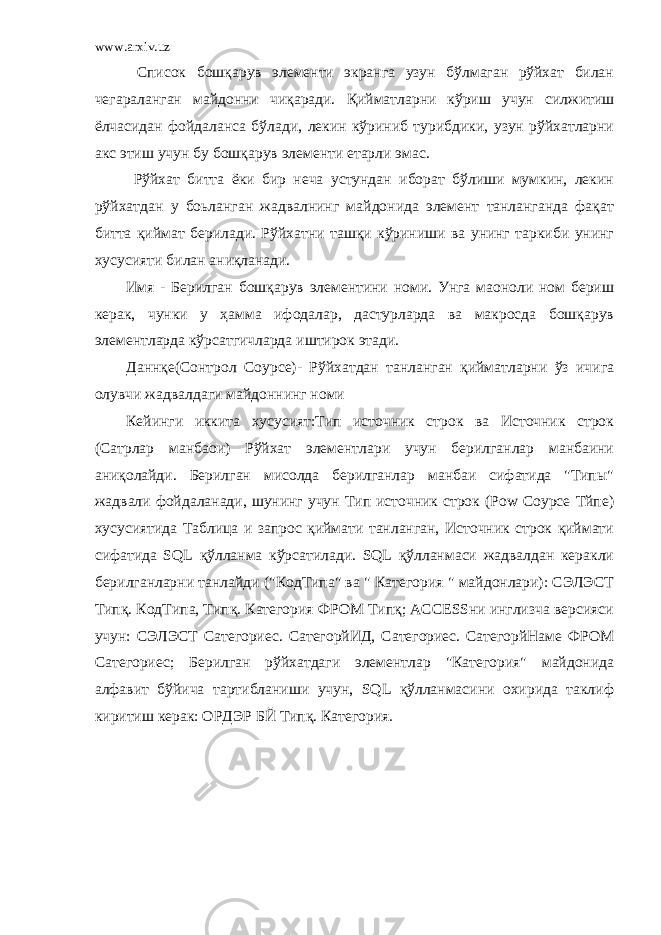 www.arxiv.uz Список бошқарув элементи экранга узун бўлмаган рўйхат билан чегараланган майдонни чиқаради. Қийматларни кўриш учун силжитиш ёлчасидан фойдаланса бўлади, лекин кўриниб турибдики, узун рўйхатларни акс этиш учун бу бошқарув элементи етарли эмас. Рўйхат битта ёки бир неча устундан иборат бўлиши мумкин, лекин рўйхатдан у боьланган жадвалнинг майдонида элемент танланганда фақат битта қиймат берилади. Рўйхатни ташқи кўриниши ва унинг таркиби унинг хусусияти билан аниқланади. Имя - Берилган бошқарув элементини номи. Унга маоноли ном бериш керак, чунки у ҳамма ифодалар, дастурларда ва макросда бошқарув элементларда кўрсатгичларда иштирок этади. Даннқе(Cонтрол Соурcе)- Рўйхатдан танланган қийматларни ўз ичига олувчи жадвалдаги майдоннинг номи Кейинги иккита хусусият:Тип источник строк ва Источник строк (Сатрлар манбаои) Рўйхат элементлари учун берилганлар манбаини аниқолайди. Берилган мисолда берилганлар манбаи сифатида &#34;Типы&#34; жадвали фойдаланади, шунинг учун Тип источник строк (Роw Соурcе Тйпе) хусусиятида Таблица и запрос қиймати танланган, Источник строк қиймати сифатида SQL қўлланма кўрсатилади. SQL қўлланмаси жадвалдан керакли берилганларни танлайди (&#34;КодТипа&#34; ва &#34; Категория &#34; майдонлари): СЭЛЭCТ Типқ. КодТипа, Типқ. Категория ФРОМ Типқ; ACCESSни инглизча версияси учун: СЭЛЭCТ Cатегориес. CатегорйИД, Cатегориес. CатегорйНаме ФРОМ Cатегориес; Берилган рўйхатдаги элементлар &#34;Категория&#34; майдонида алфавит бўйича тартибланиши учун, SQL қўлланмасини охирида таклиф киритиш керак: ОРДЭР БЙ Типқ. Категория. 