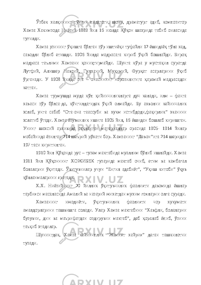 Ўзбек халқининг тўнғич педагоги, шоир, драматург адиб, композитор Хамза Хакимзода Ниёзий 1889 йил 16 июлда Қўқон шахрида табиб оиласида туғилди. Хамза узининг ўқишга бўлган зўр иштиёқи туфайли 12 ёшидаёқ тўла хад, саводли бўлиб етишди. 1906 йилда мадрасага кириб ўқий бошлайди. Бироқ мадраса таълими Хамзани қониқтирмайди. Шунга кўра у мустақил суратда Лутфий, Алишер Навоий, Гулханий, Муқимий, Фурқат асарларини ўқиб ўрганади. У 1908 йилда ота – онасининг норозилигига қарамай мадрасадан кетган. Хамза турмушда жуда кўп қийинчиликларга дуч келади, илм – фанга хаваси зўр бўлса-да, кўнгилдагидек ўқий олмайди. Бу ахволни кейинчалик эслаб, унга сабаб “Ота-она таассуби ва хукм истибдоди,фақирлик” эканини эслатиб ўтади. Хамза ёзувчилик ишига 1905 йил, 16 ёшидан бошлаб киришган. Унинг шахсий архивида сақланган материаллар орасида 1905- 1914 йилар мобайнида ёзилган 214 шеърий рўхати бор. Х амзанинг “Девон”ига 214 шеридан 197 таси киритилган. 1910 йил Қўқонда рус – тузем мактабида муаллим бўлиб ишлайди. Хамза 1911 йил Қўқоннинг ХОЖИБЕК гузарида мактаб очиб, етим ва камбағал болаларни ўқитади. Ўвитувчилар учун “Енгил адабиёт”, “Уқиш китоби” ўқув қўлланмаларини яратади. Х.Х. Ниёзийнинг 20 йиллик ўқитувчилик фаолияти давомида ёшлар тарбияси масаласида Амалий ва назарий жихатдан мухим ғояларни олға суради. Хамзанинг ижодиёти, ўқитувчилик фаолияти чор хукумати амалдорларини ташвишга солади. Улар Хамза мактабини “Хавфли, болаларни бузувчи, дин ва маърифатдан оздирувчи мактаб”, деб қоралаб ёпиб, ўзини таъқиб этадилар. Шунингдек , Хамза кейинчплик “Жамият хайрия” деган ташкилотни тузади. 