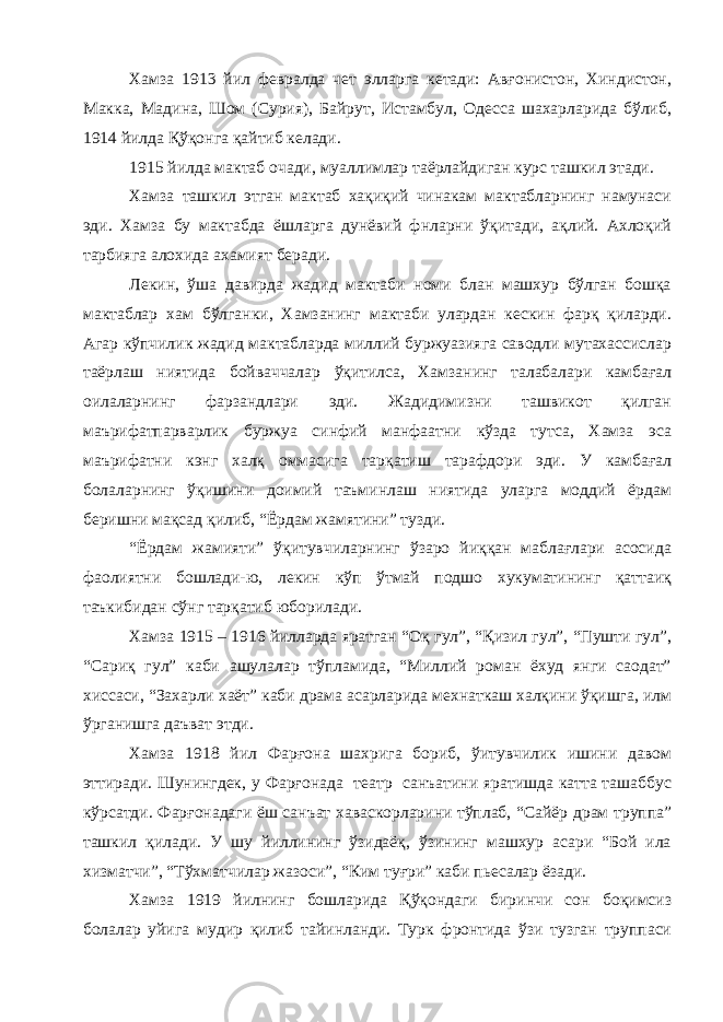 Хамза 1913 йил февралда чет элларга кетади: Авғонистон, Хиндистон, Макка, Мадина, Шом (Сурия), Байрут, Истамбул, Одесса шахарларида бўлиб, 1914 йилда Қўқонга қайтиб келади. 1915 йилда мактаб очади, муаллимлар таёрлайдиган курс ташкил этади. Хамза ташкил этган мактаб хақиқий чинакам мактабларнинг намунаси эди. Хамза бу мактабда ёшларга дунёвий фнларни ўқитади, ақлий. Ахлоқий тарбияга алохида ахамият беради. Лекин, ўша давирда жадид мактаби номи блан машхур бўлган бошқа мактаблар хам бўлганки, Хамзанинг мактаби улардан кескин фарқ қиларди. Агар кўпчилик жадид мактабларда миллий буржуазияга саводли мутахассислар таёрлаш ниятида бойваччалар ўқитилса, Хамзанинг талабалари камбағал оилаларнинг фарзандлари эди. Жадидимизни ташвикот қилган маърифатпарварлик буржуа синфий манфаатни кўзда тутса, Хамза эса маърифатни кэнг халқ оммасига тарқатиш тарафдори эди. У камбағал болаларнинг ўқишини доимий таъминлаш ниятида уларга моддий ёрдам беришни мақсад қилиб, “Ёрдам жамятини” тузди. “Ёрдам жамияти” ўқитувчиларнинг ўзаро йиққан маблағлари асосида фаолиятни бошлади-ю, лекин кўп ўтмай подшо хукуматининг қаттаиқ таъкибидан сўнг тарқатиб юборилади. Хамза 1915 – 1916 йилларда яратган “Оқ гул”, “Қизил гул”, “Пушти гул”, “Сариқ гул” каби ашулалар тўпламида, “Миллий роман ёхуд янги саодат” хиссаси, “Захарли хаёт” каби драма асарларида мехнаткаш халқини ўқишга, илм ўрганишга даъват этди. Хамза 1918 йил Фар ғ она шахрига бориб, ўитувчилик ишини давом эттиради. Шунингдек, у Фарғонада театр санъатини яратишда катта ташаббус кўрсатди. Фарғонадаги ёш санъат хаваскорларини тўплаб, “Сайёр драм труппа” ташкил қилади. У шу йиллининг ўзидаёқ, ўзининг машхур асари “Бой ила хизматчи”, “Тўхматчилар жазоси”, “Ким туғри” каби пьесалар ёзади. Хамза 1919 йилнинг бошларида Қўқондаги биринчи сон боқимсиз болалар уйига мудир қилиб тайинланди. Турк фронтида ўзи тузган труппаси 