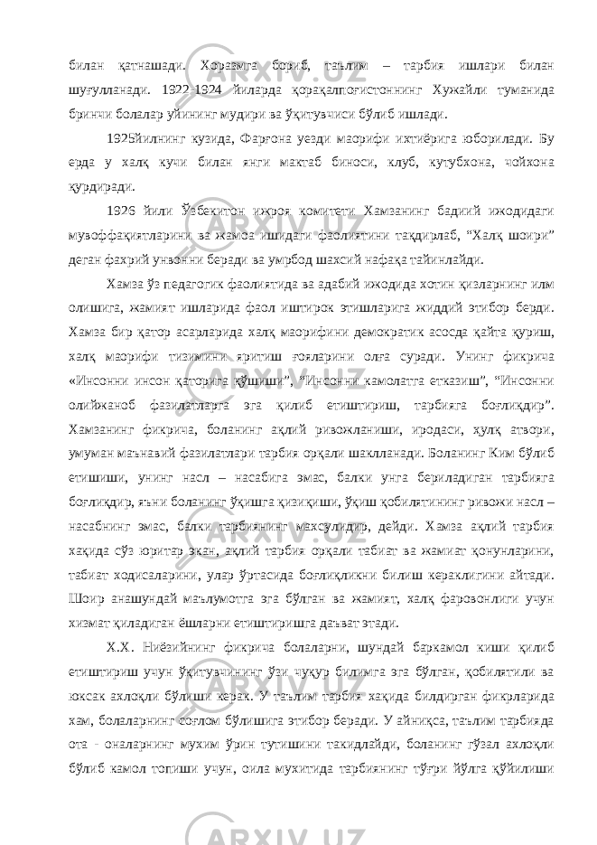 билан қатнашади. Хоразмга бориб, таълим – тарбия ишлари билан шуғулланади. 1922-1924 йиларда қорақалпоғистоннинг Хужайли туманида бринчи болалар уйининг мудири ва ўқитувчиси бўлиб ишлади. 1925йилнинг кузида, Фарғона уезди маорифи ихтиёрига юборилади. Бу ерда у халқ кучи билан янги мактаб биноси, клуб, кутубхона, чойхона қурдиради. 1926 йили Ўзбекитон ижроя комитети Хамзанинг бадиий ижодидаги мувоффақиятларини ва жамоа ишидаги фаолиятини тақдирлаб, “Халқ шоири” деган фахрий унвонни беради ва умрбод шахсий нафақа тайинлайди. Хамза ўз педагогик фаолиятида ва адабий ижодида хотин қизларнинг илм олишига, жамият ишларида фаол иштирок этишларига жиддий этибор берди. Хамза бир қатор асарларида халқ маорифини демократик асосда қайта қуриш, халқ маорифи тизимини яритиш ғояларини олға суради. Унинг фикрича «Инсонни инсон қаторига қўшиши”, “Инсонни камолатга етказиш”, “Инсонни олийжаноб фазилатларга эга қилиб етиштириш, тарбияга боғлиқдир”. Хамзанинг фикрича, боланинг ақлий ривожланиши, иродаси, ҳулқ атвори, умуман маънавий фазилатлари тарбия орқали шаклланади. Боланинг Ким бўлиб етишиши, унинг насл – насабига эмас, балки унга бериладиган тарбияга боғлиқдир, яъни боланинг ўқишга қизиқиши, ўқиш қобилятининг ривожи насл – насабнинг эмас, балки тарбиянинг махсулидир, дейди. Хамза ақлий тарбия хақида сўз юритар экан, ақлий тарбия орқали табиат ва жамиат қонунларини, табиат ходисаларини, улар ўртасида боғлиқликни билиш кераклигини айтади. Шоир анашундай маълумотга эга бўлган ва жамият, халқ фаровонлиги учун хизмат қиладиган ёшларни етиштиришга даъват этади. Х.Х. Ниёзийнинг фикрича болаларни, шундай баркамол киши қилиб етиштириш учун ўқитувчининг ўзи чуқур билимга эга бўлган, қобилятили ва юксак ахлоқли бўлиши керак. У таълим тарбия хақида билдирган фикрларида хам, болаларнинг соғлом бўлишига этибор беради. У айниқса, таълим тарбияда ота - оналарнинг мухим ўрин тутишини такидлайди, боланинг гўзал ахлоқли бўлиб камол топиши учун, оила мухитида тарбиянинг тўғри йўлга қўйилиши 