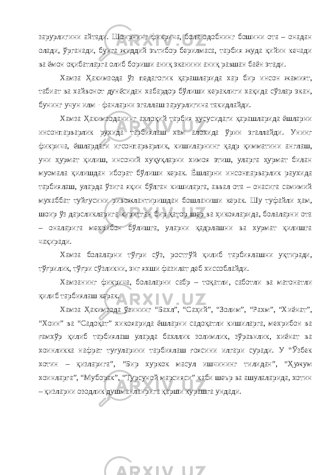 зарурлигини айтади. Шоирнинг фикрича, бола одобнинг бошини ота – онадан олади, ўрганади, бунга жиддий эътибор берилмаса, тарбия жуда қийин кечади ва ёмон оқибатларга олиб бориши аниқ эканини аниқ равшан баён этади. Хамза Ҳакимзода ўз педагогик қарашларида хар бир инсон жамият, табиат ва хайвонот дунёсидан хабардор бўлиши кераклиги хақида сўзлар экан, бунинг учун илм - фанларни эгаллаш зарурлигина такидлайди. Хамза Ҳакимзоданинг ахлоқий тарбия хусусидаги қарашларида ёшларни инсонпарварлик рухида тарбиялаш хам алохида ўрин эгаллайди. Унинг фикрича, ёшлардаги игсонпарварлик, кишиларнинг қадр қимматини англаш, уни ҳурмат қилиш, инсоний хуқуқларни химоя этиш, уларга ҳурмат билан муомала қилишдан иборат бўлиши керак. Ёшларни инсонпарварлик раухида тарбиялаш, уларда ўзига яқин бўлган кишиларга, аввал ота – онасига самимий мухаббат туйғусини ривожлантиришдан бошланиши керак. Шу туфайли ҳам, шоир ўз дарсликларига киритган бир қатор шер ва ҳикояларида, болаларни ота – оналарига мехрибон бўлишга, уларни қадрлашни ва хурмат қилишга чақиради. Хамза болаларни тўғри сўз, ростгўй қилиб тарбиялашни уқтиради, тўғрилик, тўғри сўзликни, энг яхши фазилат деб хиссоблайди. Хамзанинг фикрича, болаларни сабр – тоқатли, сабот ли ва матонатли қилиб тарбиялаш керак. Хамза Ҳакимзода ўзининг “Бахл”, “Саҳий”, “Золим”, “Рахм”, “Хиёнат”, “Хоин” ва “Садоқат” хикояарида ёшларни садоқатли кишиларга, мехрибон ва ғамхўр қилиб тарбиялаш уларда бахллик золимлик, зўравнлик, хиёнат ва хоинликка нафрат туғуларини тарбиялаш ғоясини илгари суради. У “Ўзбек хотин – қизларига”, “Бир хуркок масул ишчининг тилидан”, “Ҳужум хоинларга”, “Муборак”, “Турсуной марсияси” каби шеър ва ашулаларида, хотин – қизларни озодлик душманланрига қарши курашга ундади. 