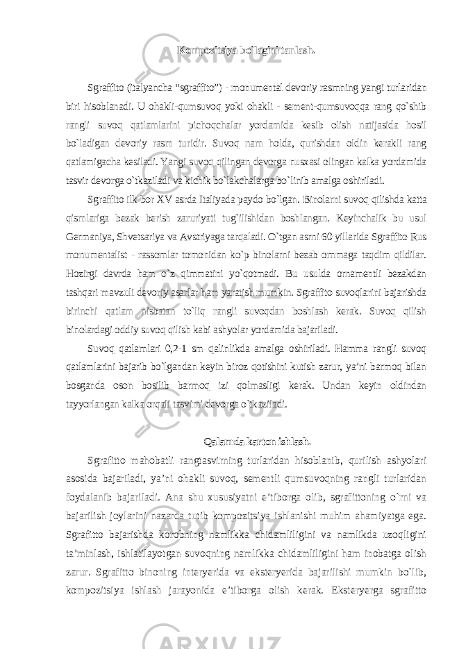 Kompozitsiya bo`lagini tanlash. Sgraffito (italyancha “sgraffito”) - monumental devoriy rasmning yangi turlaridan biri hisoblanadi. U ohakli-qumsuvoq yoki ohakli - sement-qumsuvoqqa rang qo`shib rangli suvoq qatlamlarini pichoqchalar yordamida kesib olish natijasida hosil bo`ladigan devoriy rasm turidir. Suvoq nam holda, qurishdan oldin kerakli rang qatlamigacha kesiladi. Yangi suvoq qilingan devorga nusxasi olingan kalka yordamida tasvir devorga o`tkaziladi va kichik bo`lakchalarga bo`linib amalga oshiriladi. Sgraffito ilk bor XV asrda Italiyada paydo bo`lgan. Binolarni suvoq qilishda katta qismlariga bezak berish zaruriyati tug`ilishidan boshlangan. Keyinchalik bu usul Germaniya, Shvetsariya va Avstriyaga tarqaladi. O`tgan asrni 60 yillarida Sgraffito Rus monumentalist - rassomlar tomonidan ko`p binolarni bezab ommaga taqdim qildilar. Hozirgi davrda ham o`z qimmatini yo`qotmadi. Bu usulda ornamentli bezakdan tashqari mavzuli devoriy asarlar ham yaratish mumkin. Sgraffito suvoqlarini bajarishda birinchi qatlam nisbatan to`liq rangli suvoqdan boshlash kerak. Suvoq qilish binolardagi oddiy suvoq qilish kabi ashyolar yordamida bajariladi. Suvoq qatlamlari 0,2-1 sm qalinlikda amalga oshiriladi. Hamma rangli suvoq qatlamlarini bajarib bo`lgandan keyin biroz qotishini kutish zarur, ya’ni barmoq bilan bosganda oson bosilib barmoq izi qolmasligi kerak. Undan keyin oldindan tayyorlangan kalka orqali tasvimi devorga o`tkaziladi . Qalamda karton ishlash. Sgrafitto mahobatli rangtasvirning turlaridan hisoblanib, qurilish ashyolari asosida bajariladi, ya’ni ohakli suvoq, sementli qumsuvoqning rangli turlaridan foydalanib bajariladi. Ana shu xususiyatni e’tiborga olib, sgrafittoning o`rni va bajarilish joylarini nazarda tutib kompozitsiya ishlanishi muhim ahamiyatga ega. Sgrafitto bajarishda korobning namlikka chidamliligini va namlikda uzoqligini ta’minlash, ishlatilayotgan suvoqning namlikka chidamliligini ham inobatga olish zarur. Sgrafitto binoning interyerida va eksteryerida bajarilishi mumkin bo`lib, kompozitsiya ishlash jarayonida e’tiborga olish kerak. Eksteryerga sgrafitto 