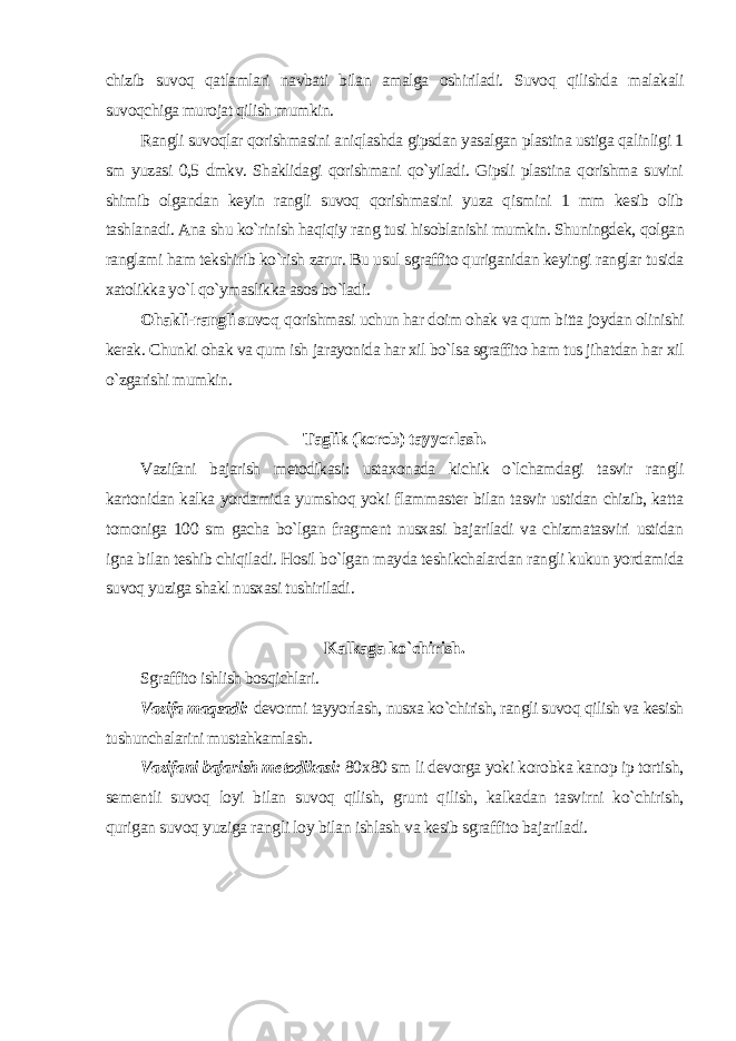 chizib suvoq qatlamlari navbati bilan amalga oshiriladi. Suvoq qilishda malakali suvoqchiga murojat qilish mumkin. Rangli suvoqlar qorishmasini aniqlashda gipsdan yasalgan plastina ustiga qalinligi 1 sm yuzasi 0,5 dmkv. Shaklidagi qorishmani qo`yiladi. Gipsli plastina qorishma suvini shimib olgandan keyin rangli suvoq qorishmasini yuza qismini 1 mm kesib olib tashlanadi. Ana shu ko`rinish haqiqiy rang tusi hisoblanishi mumkin. Shuningdek, qolgan ranglami ham tekshirib ko`rish zarur. Bu usul sgraffito quriganidan keyingi ranglar tusida xatolikka yo`l qo`ymaslikka asos bo`ladi. Ohakli-rangli suvoq qorishmasi uchun har doim ohak va qum bitta joydan olinishi kerak. Chunki ohak va qum ish jarayonida har xil bo`lsa sgraffito ham tus jihatdan har xil o`zgarishi mumkin . Taglik (korob) tayyorlash. Vazifani bajarish metodikasi: ustaxonada kichik o`lchamdagi tasvir rangli kartonidan kalka yordamida yumshoq yoki flammaster bilan tasvir ustidan chizib, katta tomoniga 100 sm gacha bo`lgan fragment nusxasi bajariladi va chizmatasviri ustidan igna bilan teshib chiqiladi. Hosil bo`lgan mayda teshikchalardan rangli kukun yordamida suvoq yuziga shakl nusxasi tushiriladi . Kalkaga ko`chirish. Sgraffito ishlish bosqichlari. Vazifa maqsadi: devormi tayyorlash, nusxa ko`chirish, rangli suvoq qilish va kesish tushunchalarini mustahkamlash . Vazifani bajarish metodikasi: 80 х 80 sm li devorga yoki korobka kanop ip tortish, sementli suvoq loyi bilan suvoq qilish, grunt qilish, kalkadan tasvirni ko`chirish, qurigan suvoq yuziga rangli loy bilan ishlash va kesib sgraffito bajariladi. 