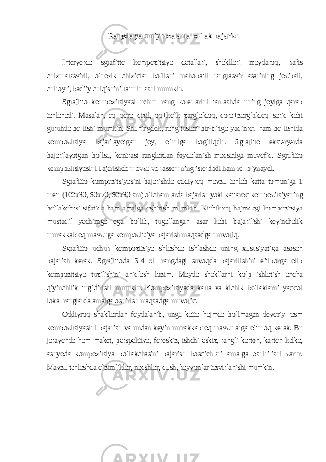 Rangda yakuniy tozalama bo`lak bajarish. Interyerda sgrafitto kompozitsiya detallari, shakllari maydaroq, nafis chizmatasvirli, o`nozik chiziqlar bo`lishi mahobatli rangtasvir asarining jozibali, chiroyli, badiiy chiqishini ta’minlashi mumkin. Sgrafitto kompozitsiyasi uchun rang kolerlarini tanlashda uning joyiga qarab tanlanadi. Masalan, oq+qora+qizil, oq+ko`k+zarg`aldoq, qora+zarg`aldoq+sariq kabi guruhda bo`lishi mumkin. Shuningdek, rang tuslari bir-biriga yaqinroq ham bo`lishida kompozitsiya bajarilayotgan joy, o`rniga bog`liqdir. Sgrafitto eksteryerda bajarilayotgan bo`lsa, kontrast ranglardan foydalanish maqsadga muvofiq. Sgrafitto kompozitsiyasini bajarishda mavzu va rassomning iste’dodi ham rol o`ynaydi. Sgrafitto kompozitsiyasini bajarishda oddiyroq mavzu tanlab katta tomoniga 1 metr (100x80, 60x70, 60x80 sm) o`lchamlarda bajarish yoki kattaroq kompozitsiyaning bo`lakchasi sifatida ham amalga oshirish mumkin. Kichikroq hajmdagi kompozitsiya mustaqil yechimga ega bo`lib, tugallangan asar kabi bajarilishi keyinchalik murakkabroq mavzuga kompozitsiya bajarish maqsadga muvofiq. Sgrafitto uchun kompozitsiya shlashda ishlashda uning xususiyatiga asosan bajarish kerak. Sgrafittoda 3-4 xil rangdagi suvoqda bajarilishini e’tiborga olib kompozitsiya tuzilishini aniqlash lozim. Mayda shakllarni ko`p ishlatish ancha qiyinchilik tug`dirishi mumkin. Kompozitsiyada katta va kichik bo`laklarni yaqqol lokal ranglarda amalga oshirish maqsadga muvofiq. Oddiyroq shakllardan foydalanib, unga katta hajmda bo`lmagan devoriy rasm kompozitsiyasini bajarish va undan keyin murakkabroq mavzularga o`tmoq kerak. Bu jarayonda ham maket, perspektiva, foreskiz, ishchi eskiz, rangli karton, karton kalka, ashyoda kompozitsiya bo`lakchasini bajarish bosqichlari amalga oshirilishi zarur. Mavzu tanlashda o`zimliklar, naqshlar, qush, hayvonlar tasvirlanishi mumkin . 