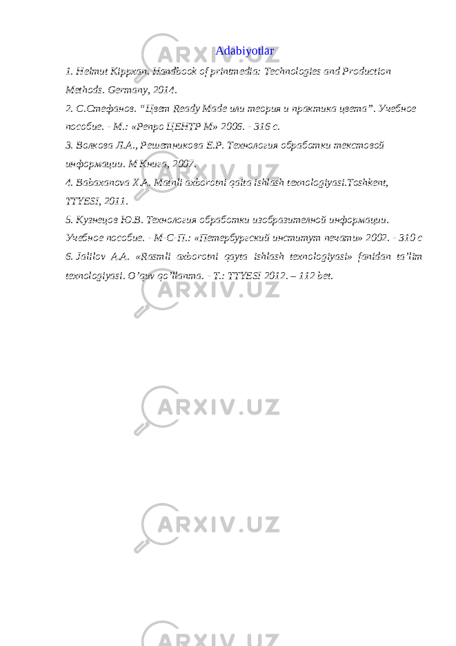 Adabiyotlar 1. Helmut Kippxan. Handbook of printmedia: Technologies and Production Methods. Germany, 2014. 2. С.Стефанов. “Цвет Ready Made или теория и практика цвета”. Учебное пособие. - М.: «Репро ЦЕНТР М» 2006. - 316 с. 3. Волкова Л.А., Решетникова Е.Р. Технология обработки текстовой информации. M Книга, 2007. 4. Bаbахаnоvа Х.А. Mаtnli ахbоrоtni qаitа ishlаsh tехnоlоgiyasi.Tоshkеnt, TTYЕSI, 2011. 5. Кузнецов Ю.В. Технология обработки изобразителной информации. Учебное пособие. - М-С-П.: «Петербургский институт печати» 2002. - 310 с 6. Jalilov A.A. «Rasmli aхborotni qayta ishlash tехnologiyasi» fanidan ta’lim tехnologiyasi. O’quv qo’llanma. - T.: TTYЕSI 2012. – 112 bеt. 