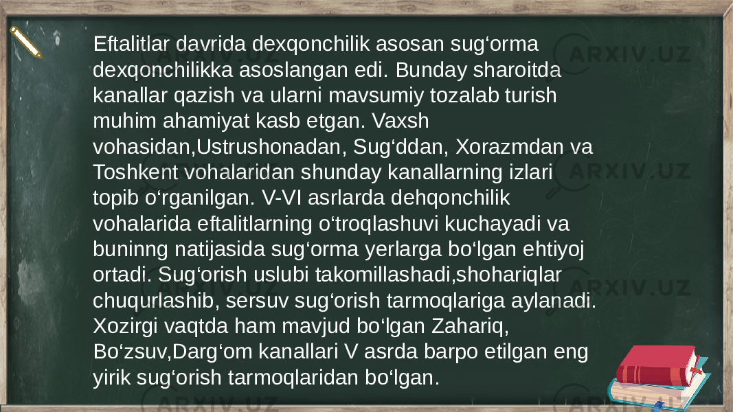 Eftalitlar davrida dexqonchilik asosan sug‘orma dexqonchilikka asoslangan edi. Bunday sharoitda kanallar qazish va ularni mavsumiy tozalab turish muhim ahamiyat kasb etgan. Vaxsh vohasidan,Ustrushonadan, Sug‘ddan, Xorazmdan va Toshkent vohalaridan shunday kanallarning izlari topib o‘rganilgan. V-VI asrlarda dehqonchilik vohalarida eftalitlarning o‘troqlashuvi kuchayadi va buninng natijasida sug‘orma yerlarga bo‘lgan ehtiyoj ortadi. Sug‘orish uslubi takomillashadi,shohariqlar chuqurlashib, sersuv sug‘orish tarmoqlariga aylanadi. Xozirgi vaqtda ham mavjud bo‘lgan Zahariq, Bo‘zsuv,Darg‘om kanallari V asrda barpo etilgan eng yirik sug‘orish tarmoqlaridan bo‘lgan. 