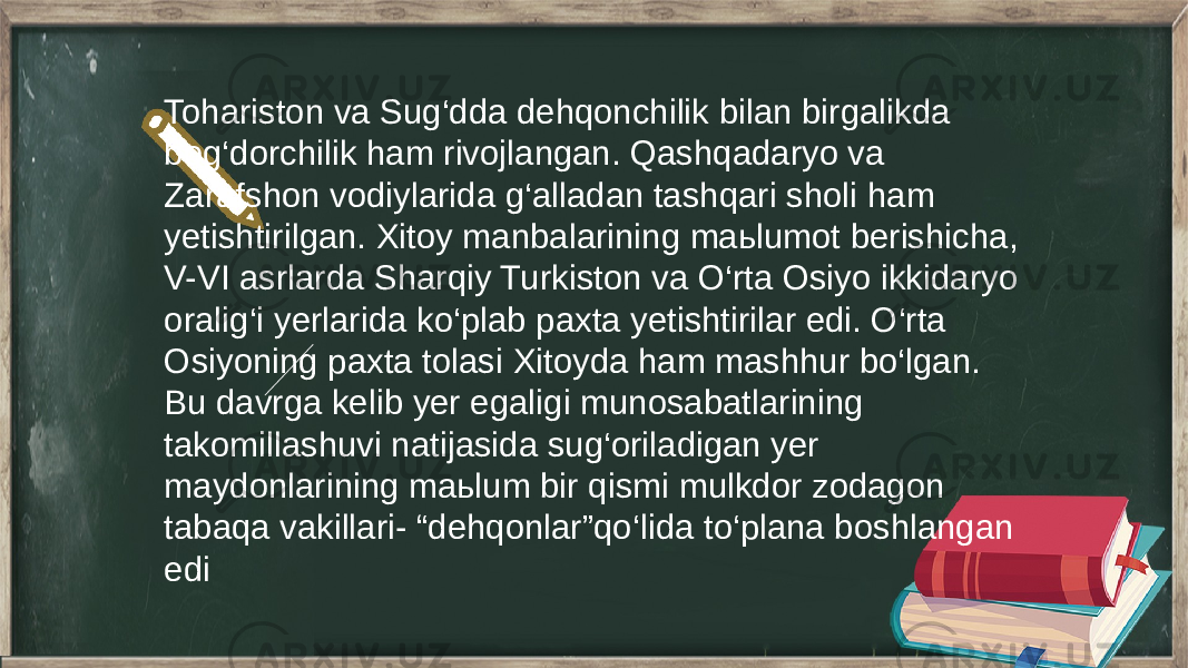 Tohariston va Sug‘dda dehqonchilik bilan birgalikda bog‘dorchilik ham rivojlangan. Qashqadaryo va Zarafshon vodiylarida g‘alladan tashqari sholi ham yetishtirilgan. Xitoy manbalarining maьlumot berishicha, V-VI asrlarda Sharqiy Turkiston va O‘rta Osiyo ikkidaryo oralig‘i yerlarida ko‘plab paxta yetishtirilar edi. O‘rta Osiyoning paxta tolasi Xitoyda ham mashhur bo‘lgan. Bu davrga kelib yer egaligi munosabatlarining takomillashuvi natijasida sug‘oriladigan yer maydonlarining maьlum bir qismi mulkdor zodagon tabaqa vakillari- “dehqonlar”qo‘lida to‘plana boshlangan edi 