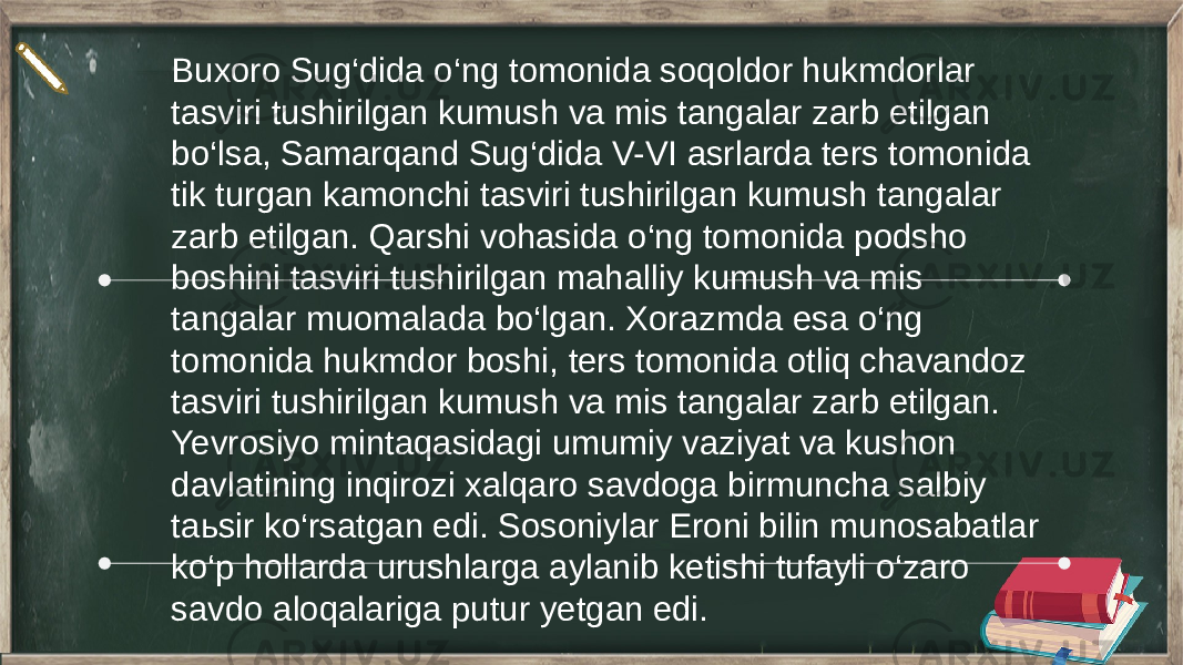 Buxoro Sug‘dida o‘ng tomonida soqoldor hukmdorlar tasviri tushirilgan kumush va mis tangalar zarb etilgan bo‘lsa, Samarqand Sug‘dida V-VI asrlarda ters tomonida tik turgan kamonchi tasviri tushirilgan kumush tangalar zarb etilgan. Qarshi vohasida o‘ng tomonida podsho boshini tasviri tushirilgan mahalliy kumush va mis tangalar muomalada bo‘lgan. Xorazmda esa o‘ng tomonida hukmdor boshi, ters tomonida otliq chavandoz tasviri tushirilgan kumush va mis tangalar zarb etilgan. Yevrosiyo mintaqasidagi umumiy vaziyat va kushon davlatining inqirozi xalqaro savdoga birmuncha salbiy taьsir ko‘rsatgan edi. Sosoniylar Eroni bilin munosabatlar ko‘p hollarda urushlarga aylanib ketishi tufayli o‘zaro savdo aloqalariga putur yetgan edi. 