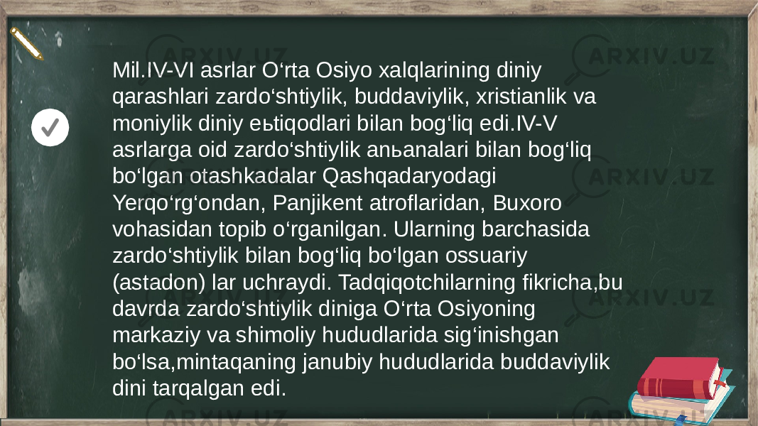 Mil.IV-VI asrlar O‘rta Osiyo xalqlarining diniy qarashlari zardo‘shtiylik, buddaviylik, xristianlik va moniylik diniy eьtiqodlari bilan bog‘liq edi.IV-V asrlarga oid zardo‘shtiylik anьanalari bilan bog‘liq bo‘lgan otashkadalar Qashqadaryodagi Yerqo‘rg‘ondan, Panjikent atroflaridan, Buxoro vohasidan topib o‘rganilgan. Ularning barchasida zardo‘shtiylik bilan bog‘liq bo‘lgan ossuariy (astadon) lar uchraydi. Tadqiqotchilarning fikricha,bu davrda zardo‘shtiylik diniga O‘rta Osiyoning markaziy va shimoliy hududlarida sig‘inishgan bo‘lsa,mintaqaning janubiy hududlarida buddaviylik dini tarqalgan edi. 