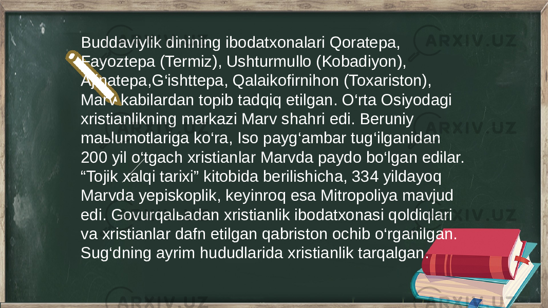 Buddaviylik dinining ibodatxonalari Qoratepa, Fayoztepa (Termiz), Ushturmullo (Kobadiyon), Ajinatepa,G‘ishttepa, Qalaikofirnihon (Toxariston), Marv kabilardan topib tadqiq etilgan. O‘rta Osiyodagi xristianlikning markazi Marv shahri edi. Beruniy maьlumotlariga ko‘ra, Iso payg‘ambar tug‘ilganidan 200 yil o‘tgach xristianlar Marvda paydo bo‘lgan edilar. “Tojik xalqi tarixi” kitobida berilishicha, 334 yildayoq Marvda yepiskoplik, keyinroq esa Mitropoliya mavjud edi. Govurqalьadan xristianlik ibodatxonasi qoldiqlari va xristianlar dafn etilgan qabriston ochib o‘rganilgan. Sug‘dning ayrim hududlarida xristianlik tarqalgan. 