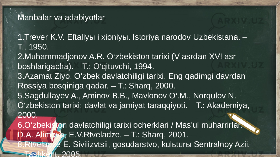 Manbalar va adabiyotlar 1.Trever K.V. Eftaliyы i xioniyы. Istoriya narodov Uzbekistana. – T., 1950. 2.Muhammadjonov A.R. O‘zbekiston tarixi (V asrdan XVI asr boshlarigacha). – T.: O‘qituvchi, 1994. 3.Azamat Ziyo. O‘zbek davlatchiligi tarixi. Eng qadimgi davrdan Rossiya bosqiniga qadar. – T.: Sharq, 2000. 5.Sagdullayev A., Aminov B.B., Mavlonov O‘.M., Norqulov N. O‘zbekiston tarixi: davlat va jamiyat taraqqiyoti. – T.: Akademiya, 2000. 6.O‘zbekiston davlatchiligi tarixi ocherklari / Mas&#39;ul muharrirlar: D.A. Alimova, E.V.Rtveladze. – T.: Sharq, 2001. 8.Rtveladze E. Sivilizvtsii, gosudarstvo, kulьturы Sentralnoy Azii. – Tashkent, 2005. 