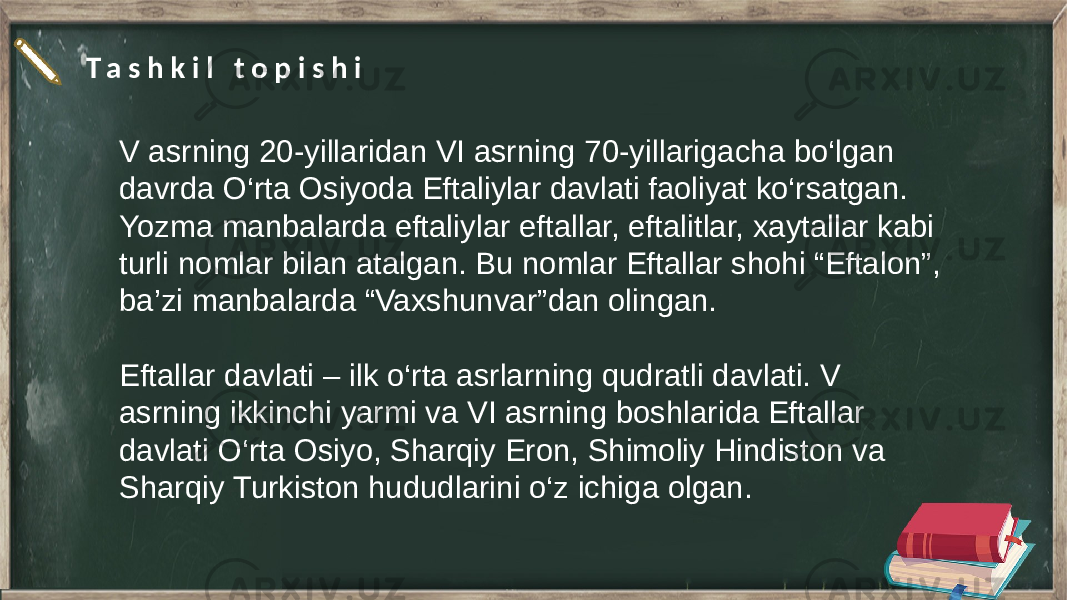 T a s h k i l t o p i s h i V asrning 20-yillaridan VI asrning 70-yillarigacha bo‘lgan davrda O‘rta Osiyoda Eftaliylar davlati faoliyat ko‘rsatgan. Yozma manbalarda eftaliylar eftallar, eftalitlar, xaytallar kabi turli nomlar bilan atalgan. Bu nomlar Eftallar shohi “Eftalon”, ba’zi manbalarda “Vaxshunvar”dan olingan. Eftallar davlati – ilk o‘rta asrlarning qudratli davlati. V asrning ikkinchi yarmi va VI asrning boshlarida Eftallar davlati O‘rta Osiyo, Sharqiy Eron, Shimoliy Hindiston va Sharqiy Turkiston hududlarini o‘z ichiga olgan. 