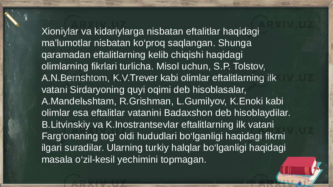 Xioniylar va kidariylarga nisbatan eftalitlar haqidagi ma&#39;lumotlar nisbatan ko‘proq saqlangan. Shunga qaramadan eftalitlarning kelib chiqishi haqidagi olimlarning fikrlari turlicha. Misol uchun, S.P. Tolstov, A.N.Bernshtom, K.V.Trever kabi olimlar eftalitlarning ilk vatani Sirdaryoning quyi oqimi deb hisoblasalar, A.Mandelьshtam, R.Grishman, L.Gumilyov, K.Enoki kabi olimlar esa eftalitlar vatanini Badaxshon deb hisoblaydilar. B.Litvinskiy va K.Inostrantsevlar eftalitlarning ilk vatani Farg‘onaning tog‘ oldi hududlari bo‘lganligi haqidagi fikrni ilgari suradilar. Ularning turkiy halqlar bo‘lganligi haqidagi masala o‘zil-kesil yechimini topmagan. 