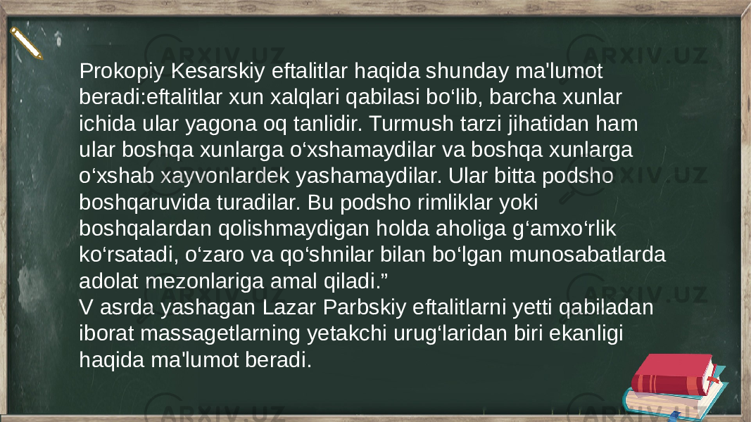 Prokopiy Kesarskiy eftalitlar haqida shunday ma&#39;lumot beradi:eftalitlar xun xalqlari qabilasi bo‘lib, barcha xunlar ichida ular yagona oq tanlidir. Turmush tarzi jihatidan ham ular boshqa xunlarga o‘xshamaydilar va boshqa xunlarga o‘xshab xayvonlardek yashamaydilar. Ular bitta podsho boshqaruvida turadilar. Bu podsho rimliklar yoki boshqalardan qolishmaydigan holda aholiga g‘amxo‘rlik ko‘rsatadi, o‘zaro va qo‘shnilar bilan bo‘lgan munosabatlarda adolat mezonlariga amal qiladi.” V asrda yashagan Lazar Parbskiy eftalitlarni yetti qabiladan iborat massagetlarning yetakchi urug‘laridan biri ekanligi haqida ma&#39;lumot beradi. 