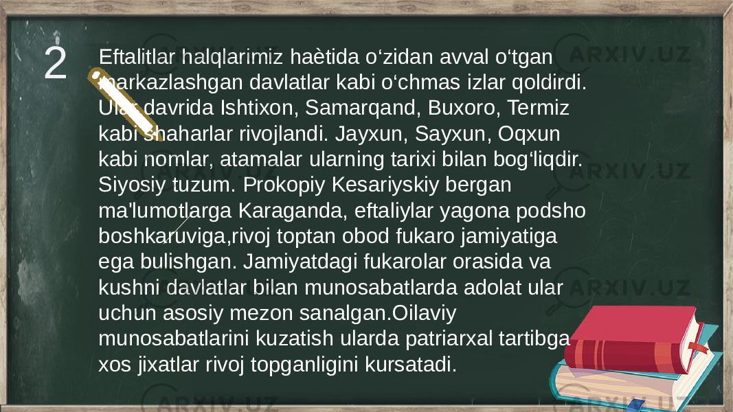 2 Eftalitlar halqlarimiz haѐtida o‘zidan avval o‘tgan markazlashgan davlatlar kabi o‘chmas izlar qoldirdi. Ular davrida Ishtixon, Samarqand, Buxoro, Termiz kabi shaharlar rivojlandi. Jayxun, Sayxun, Oqxun kabi nomlar, atamalar ularning tarixi bilan bog‘liqdir. Siyosiy tuzum. Prokopiy Kesariyskiy bergan ma&#39;lumotlarga Karaganda, eftaliylar yagona podsho boshkaruviga,rivoj toptan obod fukaro jamiyatiga ega bulishgan. Jamiyatdagi fukarolar orasida va kushni davlatlar bilan munosabatlarda adolat ular uchun asosiy mezon sanalgan.Oilaviy munosabatlarini kuzatish ularda patriarxal tartibga xos jixatlar rivoj topganligini kursatadi. 