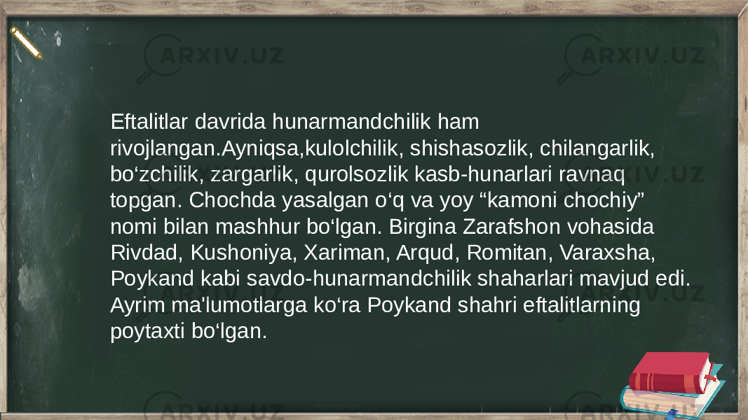 Eftalitlar davrida hunarmandchilik ham rivojlangan.Ayniqsa,kulolchilik, shishasozlik, chilangarlik, bo‘zchilik, zargarlik, qurolsozlik kasb-hunarlari ravnaq topgan. Chochda yasalgan o‘q va yoy “kamoni chochiy” nomi bilan mashhur bo‘lgan. Birgina Zarafshon vohasida Rivdad, Kushoniya, Xariman, Arqud, Romitan, Varaxsha, Poykand kabi savdo-hunarmandchilik shaharlari mavjud edi. Ayrim ma&#39;lumotlarga ko‘ra Poykand shahri eftalitlarning poytaxti bo‘lgan. 