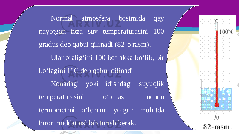 Normal atmosfera bosimida qay nayotgan toza suv temperaturasini 100 gradus deb qabul qilinadi (82-b rasm). Ular oralig‘ini 100 bo‘lakka bo‘lib, bir bo‘lagini 1°C deb qabul qilinadi. Xonadagi yoki idishdagi suyuqlik temperaturasini o‘lchash uchun termometrni o‘lchana yotgan muhitda biror muddat ushlab turish kerak. 