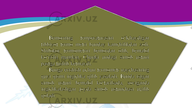 Bemorning temperaturasini o‘lchaydigan tibbiyot termo metri bunday kamchilikdan xoli. Shifokor termometrni bemordan olib, bemalol ko‘rishi mumkin. Chunki undagi simob ustuni pastga tushib ketmaydi. Bunga erishish uchun termometr naychasining quyi qismi ingichka qilib yasaladi. Bunda isigan simob ustuni bemalol ko‘tarilsada, soviganda ingichkalashgan joyda simob ustunchasi uzilib qoladi. 