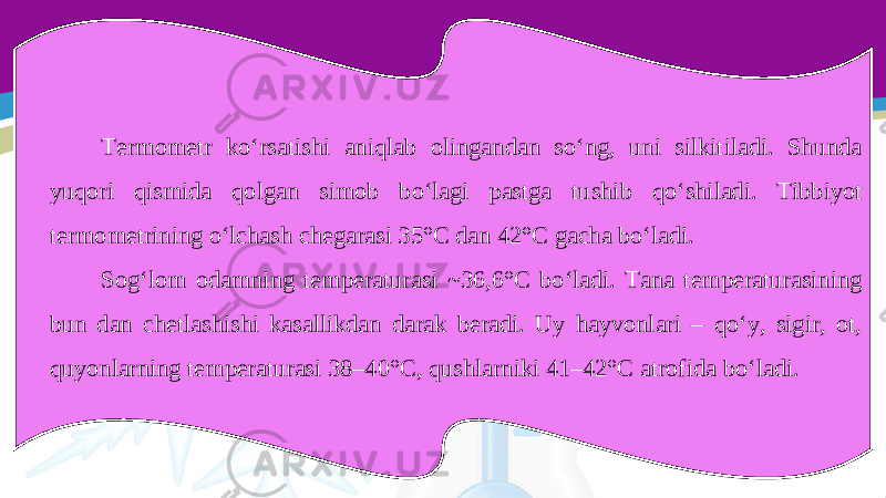 Termometr ko‘rsatishi aniqlab olingandan so‘ng, uni silkitiladi. Shunda yuqori qismida qolgan simob bo‘lagi pastga tushib qo‘shiladi. Tibbiyot termometrining o‘lchash chegarasi 35°C dan 42°C gacha bo‘ladi. Sog‘lom odamning temperaturasi ~36,6°C bo‘ladi. Tana temperaturasining bun dan chetlashishi kasallikdan darak beradi. Uy hayvonlari – qo‘y, sigir, ot, quyonlarning temperaturasi 38–40°C, qushlarniki 41–42°C atrofida bo‘ladi. 