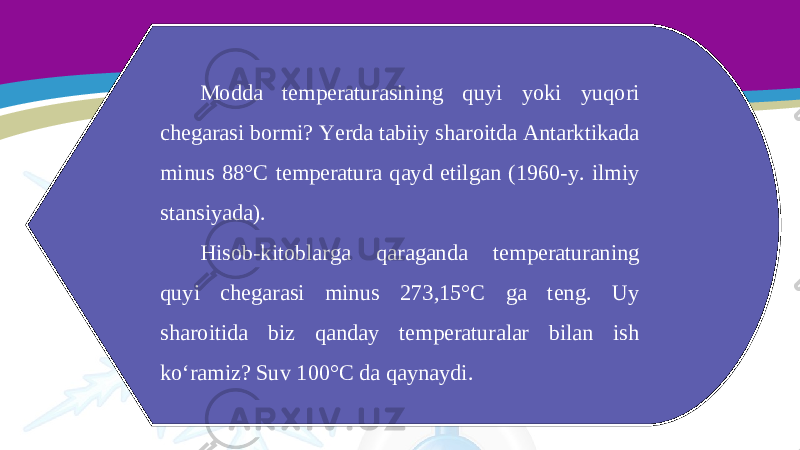 Modda temperaturasining quyi yoki yuqori chegarasi bormi? Yerda tabiiy sharoitda Antarktikada minus 88°C temperatura qayd etilgan (1960-y. ilmiy stansiyada). Hisob-kitoblarga qaraganda temperaturaning quyi chegarasi minus 273,15°C ga teng. Uy sharoitida biz qanday temperaturalar bilan ish ko‘ramiz? Suv 100°C da qaynaydi. 