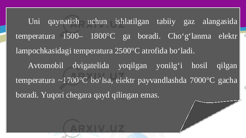 Uni qaynatish uchun ishlatilgan tabiiy gaz alangasida temperatura 1500– 1800°C ga boradi. Cho‘g‘lanma elektr lampochkasidagi temperatura 2500°C atrofida bo‘ladi. Avtomobil dvigatelida yoqilgan yonilg‘i hosil qilgan temperatura ~1700°C bo‘lsa, elektr payvandlashda 7000°C gacha boradi. Yuqori chegara qayd qilingan emas. 