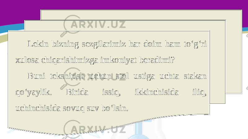 Lekin bizning sezgilarimiz har doim ham to‘g‘ri xulosa chiqarishimizga imkoniyat beradimi? Buni tekshirish uchun stol ustiga uchta stakan qo‘yaylik. Birida issiq, ikkinchisida iliq, uchinchisida sovuq suv bo‘lsin. 