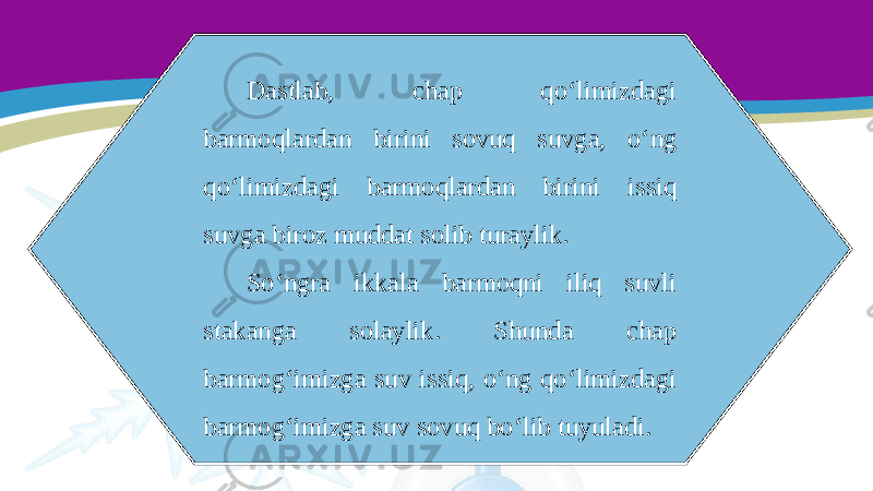 Dastlab, chap qo‘limizdagi barmoqlardan birini sovuq suvga, o‘ng qo‘limizdagi barmoqlardan birini issiq suvga biroz muddat solib turaylik. So‘ngra ikkala barmoqni iliq suvli stakanga solaylik. Shunda chap barmog‘imizga suv issiq, o‘ng qo‘limizdagi barmog‘imizga suv sovuq bo‘lib tuyuladi. 