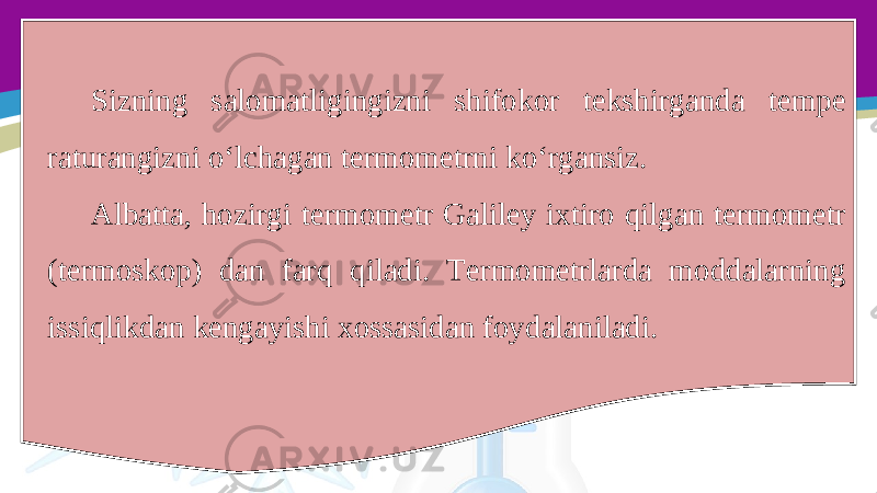 Sizning salomatligingizni shifokor tekshirganda tempe raturangizni o‘lchagan termometrni ko‘rgansiz. Albatta, hozirgi termometr Galiley ixtiro qilgan termometr (termoskop) dan farq qiladi. Termometrlarda moddalarning issiqlikdan kengayishi xossasidan foydalaniladi. 