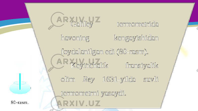 Galiley termometrida havoning kengayishidan foydalanilgan edi (80-rasm). Keyinchalik fransiyalik olim Rey 1631-yilda suvli termometrni yasaydi. 