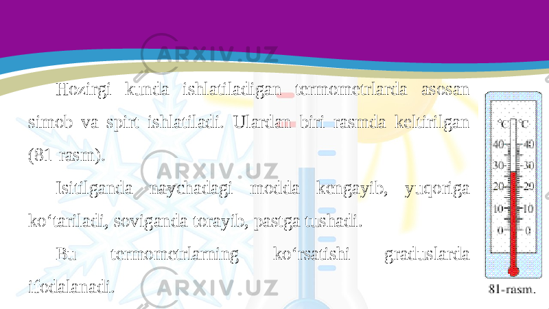 Hozirgi kunda ishlatiladigan termometrlarda asosan simob va spirt ishlatiladi. Ulardan biri rasmda keltirilgan (81-rasm). Isitilganda naychadagi modda kengayib, yuqoriga ko‘tariladi, soviganda torayib, pastga tushadi. Bu termometrlarning ko‘rsatishi graduslarda ifodalanadi. 