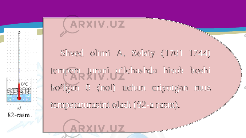 Shved olimi A. Selsiy (1701–1744) tempera turani o‘lchashda hisob boshi bo‘lgan 0 (nol) uchun eriyotgan muz temperaturasini oladi (82-a rasm). 