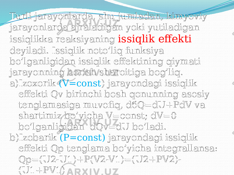 Turli jarayonlarda, shu jumladan, kimyoviy jarayonlarda ajraladigan yoki yutiladigan issiqlikka reaksiyaning issiqlik effekti deyiladi. Issiqlik noto’liq funksiya bo’lganligidan issiqlik effektining qiymati jarayonning borish sharoitiga bog’liq. a) Izoxorik (V=const ) jarayondagi issiqlik effekti Qv birinchi bosh qonunning asosiy tenglamasiga muvofiq, dбQ=dU+PdV va shartimiz bo’yicha V=const; dV=0 bo’lganligidan dQv=dU bo’ladi. b) Izobarik (P=const) jarayondagi issiqlik effekti Qp tenglama bo’yicha integrallansa: Qp=(U2-U1)+P(V2-V1)=(U2+PV2)- (U1+PV1) 