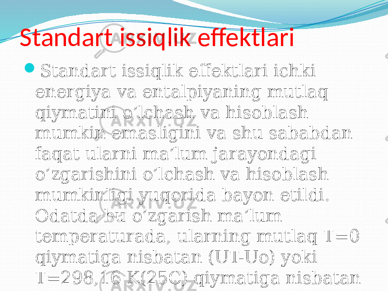 Standart issiqlik effektlari  Standart issiqlik effektlari ichki energiya va entalpiyaning mutlaq qiymatini o’lchash va hisoblash mumkin emasligini va shu sababdan faqat ularni ma’lum jarayondagi o’zgarishini o’lchash va hisoblash mumkinligi yuqorida bayon etildi. Odatda bu o’zgarish ma’lum temperaturada, ularning mutlaq T=0 qiymatiga nisbatan (UT-Uo) yoki T=298,16 K(25C) qiymatiga nisbatan (UT-T298,16) hisoblanadi. 