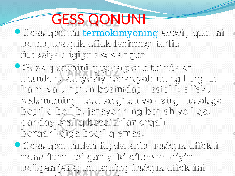 GESS QONUNI  Gess qonuni termokimyoning asosiy qonuni bo’lib, issiqlik effektlarining to’liq funksiyaliligiga asoslangan.  Gess qonunini quyidagicha ta’riflash mumkin: kimyoviy reaksiyalarning turg’un hajm va turg’un bosimdagi issiqlik effekti sistemaning boshlang’ich va oxirgi holatiga bog’liq bo’lib, jarayonning borish yo’liga, qanday oraliq bosqichlar orqali borganligiga bog’liq emas.  Gess qonunidan foydalanib, issiqlik effekti noma’lum bo’lgan yoki o’lchash qiyin bo’lgan jarayomlarning issiqlik effektini hisoblab topish mumkin. 