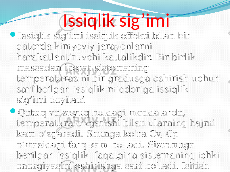 Issiqlik sig’imi  Issiqlik sig’imi issiqlik effekti bilan bir qatorda kimyoviy jarayonlarni harakatlantiruvchi kattalikdir. Bir birlik massadan iborat sistemaning temperaturasini bir gradusga oshirish uchun sarf bo’lgan issiqlik miqdoriga issiqlik sig’imi deyiladi.  Qattiq va suyuq holdagi moddalarda, temperatura o’zgarishi bilan ularning hajmi kam o’zgaradi. Shunga ko’ra Cv, Cp o’rtasidagi farq kam bo’ladi. Sistemaga berilgan issiqlik faqatgina sistemaning ichki energiyasini oshirishga sarf bo’ladi. Isitish turg’un bosimda olib borilganda esa issiqlik sistemaning ichki energiyasini oshirishdan tashqari ish bajarishga ham sarf bo’ladi. 